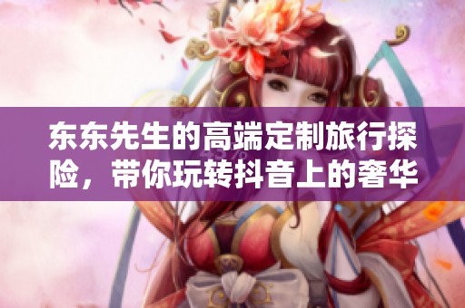 东东先生的高端定制旅行探险，带你玩转抖音上的奢华旅游体验！