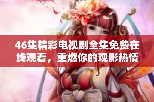 46集精彩电视剧全集免费在线观看，重燃你的观影热情与激情