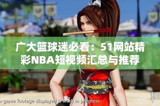 广大篮球迷必看：51网站精彩NBA短视频汇总与推荐