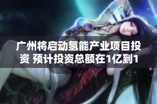 广州将启动氢能产业项目投资 预计投资总额在1亿到10亿元之间