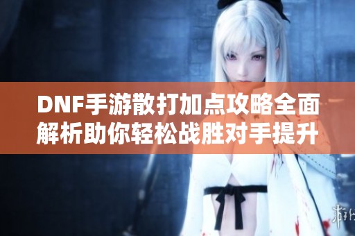 DNF手游散打加点攻略全面解析助你轻松战胜对手提升游戏体验