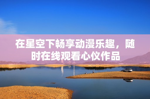 在星空下畅享动漫乐趣，随时在线观看心仪作品
