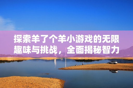 探索羊了个羊小游戏的无限趣味与挑战，全面揭秘智力玩法与合集推荐