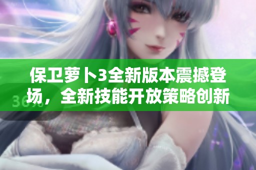 保卫萝卜3全新版本震撼登场，全新技能开放策略创新挑战更加无穷无尽