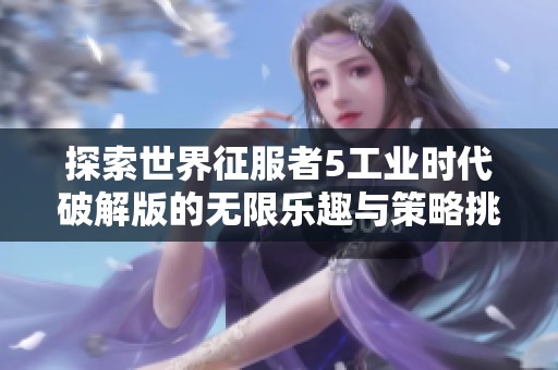 探索世界征服者5工业时代破解版的无限乐趣与策略挑战，尽在海游网全方位解析！