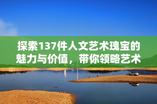 探索137件人文艺术瑰宝的魅力与价值，带你领略艺术的无尽魅力与深刻内涵