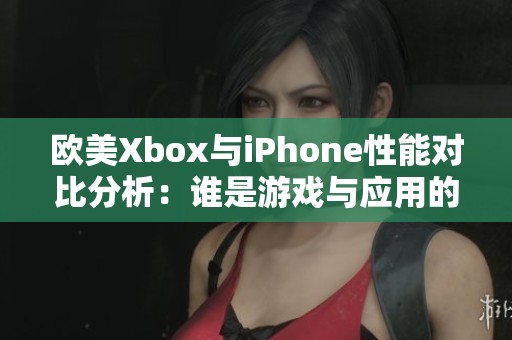 欧美Xbox与iPhone性能对比分析：谁是游戏与应用的强者