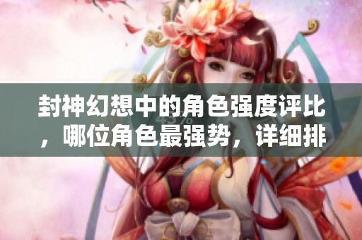 封神幻想中的角色强度评比，哪位角色最强势，详细排行解析一网打尽