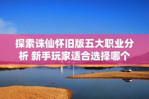 探索诛仙怀旧版五大职业分析 新手玩家适合选择哪个职业更轻松沉浸游戏世界