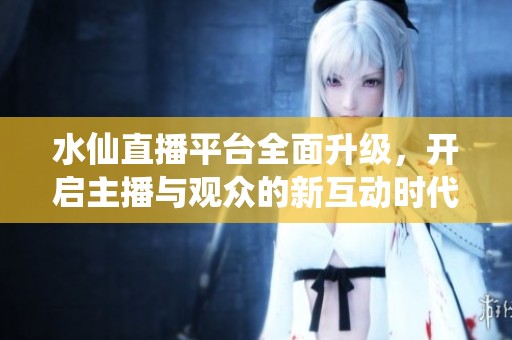 水仙直播平台全面升级，开启主播与观众的新互动时代
