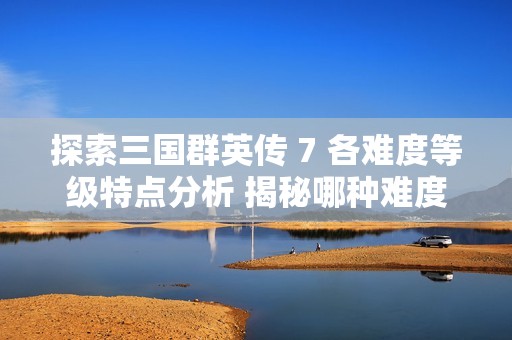 探索三国群英传 7 各难度等级特点分析 揭秘哪种难度最具挑战性