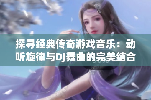 探寻经典传奇游戏音乐：动听旋律与DJ舞曲的完美结合带你重温游戏岁月