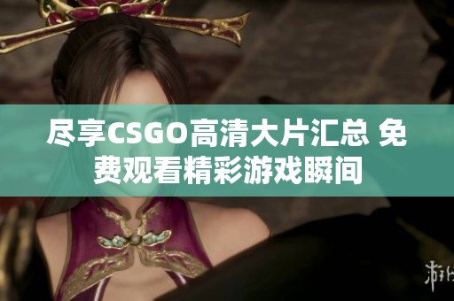 尽享CSGO高清大片汇总 免费观看精彩游戏瞬间