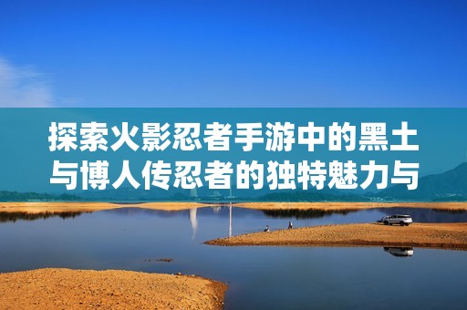 探索火影忍者手游中的黑土与博人传忍者的独特魅力与战斗风格分析