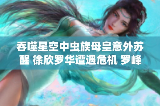 吞噬星空中虫族母皇意外苏醒 徐欣罗华遭遇危机 罗峰紧急归家应对挑战