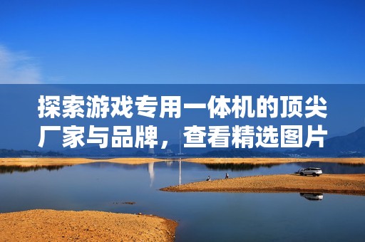 探索游戏专用一体机的顶尖厂家与品牌，查看精选图片与热门讨论话题