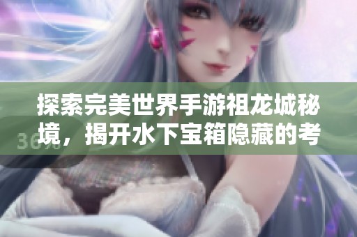 探索完美世界手游祖龙城秘境，揭开水下宝箱隐藏的考古密码之谜