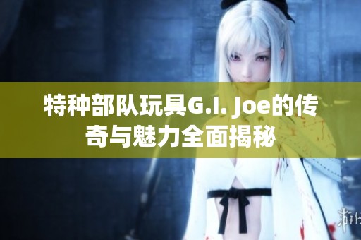 特种部队玩具G.I. Joe的传奇与魅力全面揭秘
