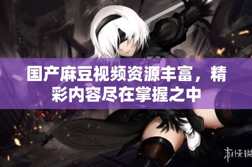 国产麻豆视频资源丰富，精彩内容尽在掌握之中