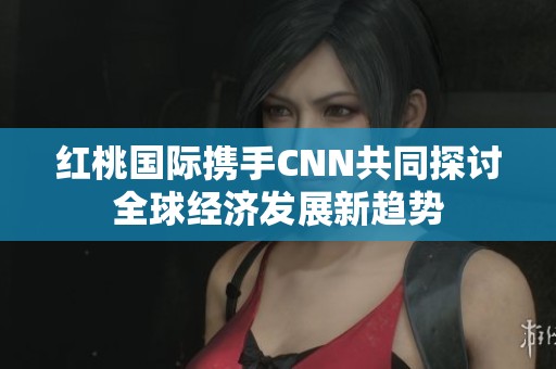 红桃国际携手CNN共同探讨全球经济发展新趋势