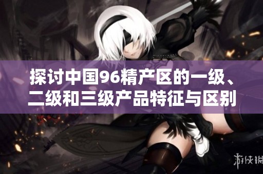 探讨中国96精产区的一级、二级和三级产品特征与区别