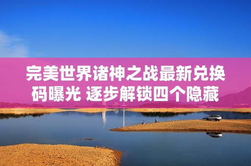 完美世界诸神之战最新兑换码曝光 逐步解锁四个隐藏礼包领取攻略