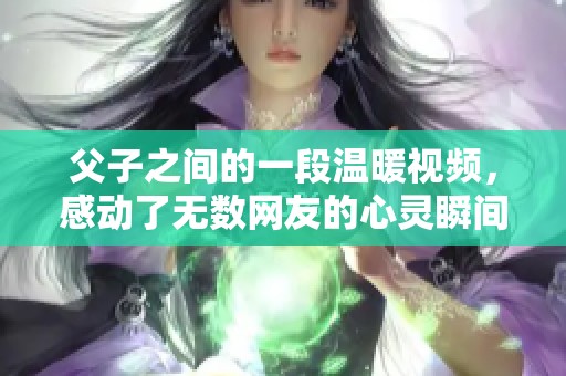 父子之间的一段温暖视频，感动了无数网友的心灵瞬间