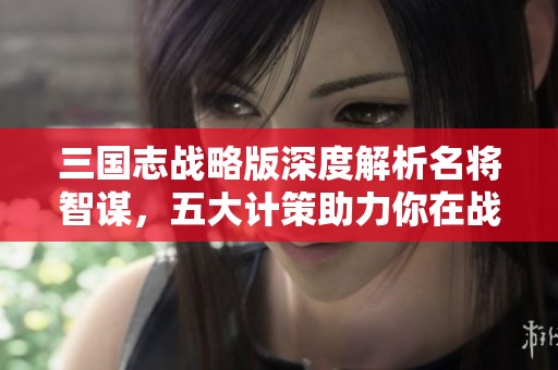 三国志战略版深度解析名将智谋，五大计策助力你在战场上称霸三国游戏