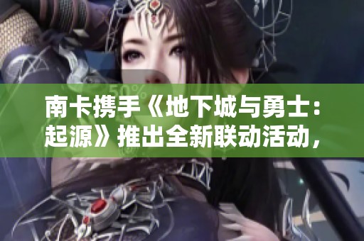 南卡携手《地下城与勇士：起源》推出全新联动活动，引领年轻玩家体验多元冒险乐趣