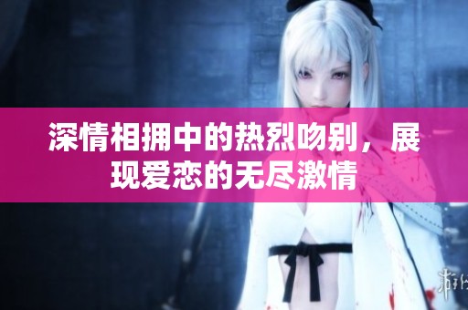 深情相拥中的热烈吻别，展现爱恋的无尽激情