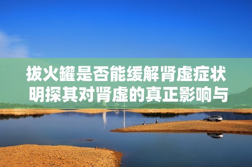 拔火罐是否能缓解肾虚症状 明探其对肾虚的真正影响与效果