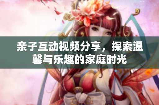 亲子互动视频分享，探索温馨与乐趣的家庭时光