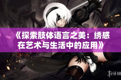 《探索肢体语言之美：绣感在艺术与生活中的应用》