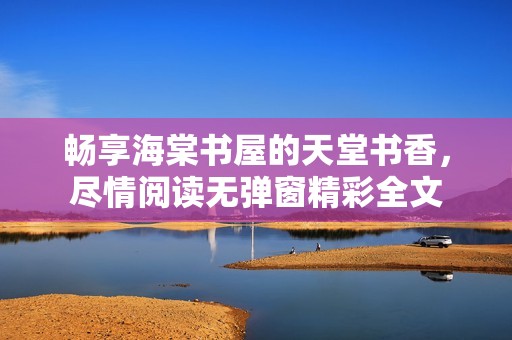 畅享海棠书屋的天堂书香，尽情阅读无弹窗精彩全文