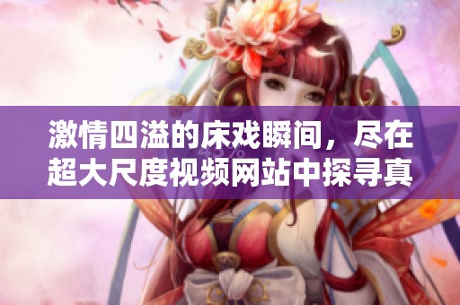 激情四溢的床戏瞬间，尽在超大尺度视频网站中探寻真实欲望