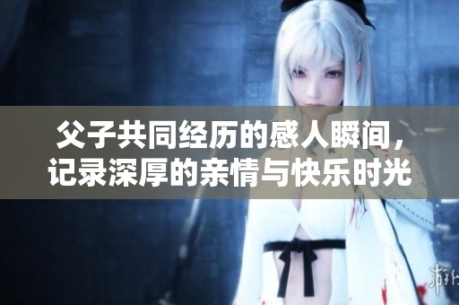 父子共同经历的感人瞬间，记录深厚的亲情与快乐时光