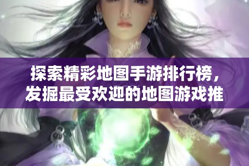 探索精彩地图手游排行榜，发掘最受欢迎的地图游戏推荐与大全攻略分享