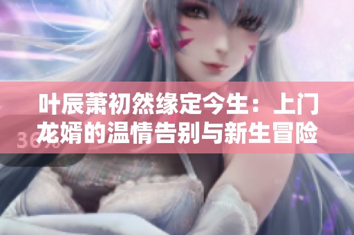 叶辰萧初然缘定今生：上门龙婿的温情告别与新生冒险