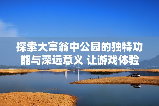 探索大富翁中公园的独特功能与深远意义 让游戏体验更为丰富