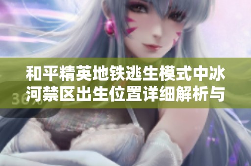 和平精英地铁逃生模式中冰河禁区出生位置详细解析与战术建议