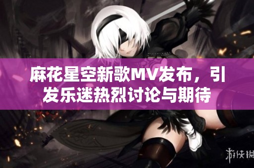 麻花星空新歌MV发布，引发乐迷热烈讨论与期待