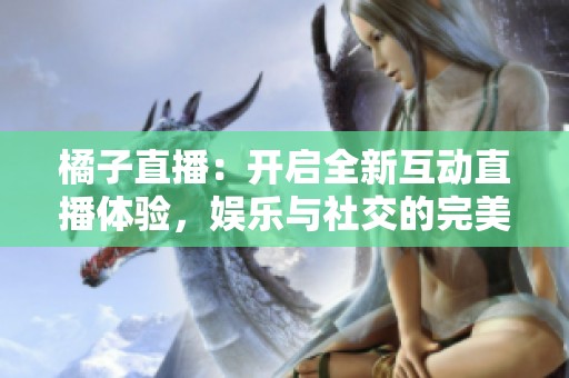 橘子直播：开启全新互动直播体验，娱乐与社交的完美结合