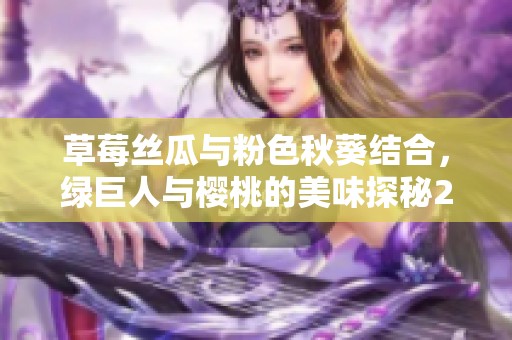 草莓丝瓜与粉色秋葵结合，绿巨人与樱桃的美味探秘2023年