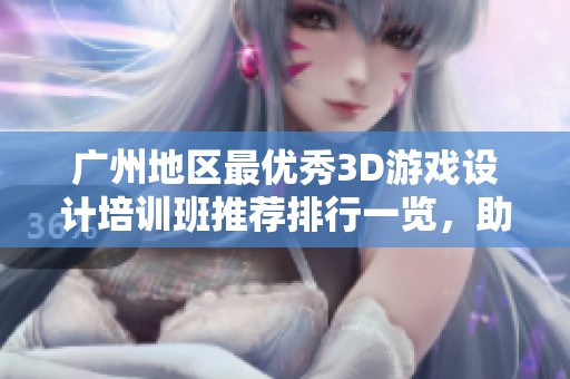 广州地区最优秀3D游戏设计培训班推荐排行一览，助你掌握前沿技能与创意设计