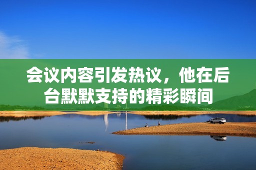 会议内容引发热议，他在后台默默支持的精彩瞬间
