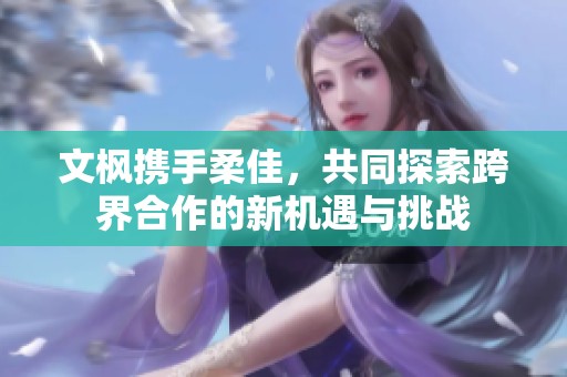 文枫携手柔佳，共同探索跨界合作的新机遇与挑战