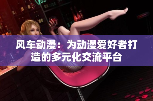 风车动漫：为动漫爱好者打造的多元化交流平台
