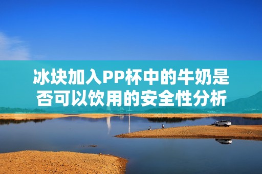 冰块加入PP杯中的牛奶是否可以饮用的安全性分析