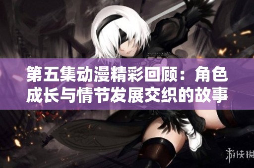 第五集动漫精彩回顾：角色成长与情节发展交织的故事情感