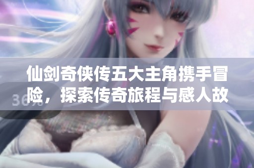 仙剑奇侠传五大主角携手冒险，探索传奇旅程与感人故事的魅力所在